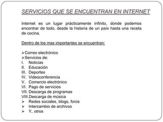 SERVICIOS QUE SE ENCUENTRAN EN INTERNET
Internet es un lugar prácticamente infinito, donde podemos
encontrar de todo, desde la historia de un país hasta una receta
de cocina.
Dentro de los mas importantes se encuentran:
Correo electrónico
Servicios de:
I. Noticias
II. Educación
III. Deportes
IV. Videoconferencia
V. Comercio electrónico
VI. Pago de servicios
VII. Descarga de programas
VIII.Descarga de música
 Redes sociales, blogs, foros
 Intercambio de archivos
 Y.. otros
 