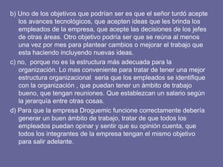 b) Uno de los objetivos que podrían ser es que el señor turdó acepte los avances tecnológicos, que acepten ideas que les brinda los empleados de la empresa, que acepte las decisiones de los jefes de otras áreas. Otro objetivo podría ser que se reúna al menos una vez por mes para plantear cambios o mejorar el trabajo que esta haciendo incluyendo nuevas ideas. c) no,  porque no es la estructura más adecuada para la organización. Lo mas conveniente para tratar de tener una mejor estructura organizacional  seria que los empleados se identifique  con la organización , que puedan tener un ámbito de trabajo bueno, que tengan reuniones. Que establezcan un salario según la jerarquía entre otras cosas. d) Para que la empresa Droguemic funcione correctamente debería generar un buen ámbito de trabajo, tratar de que todos los empleados puedan opinar y sentir que su opinión cuenta, que todos los integrantes de la empresa tengan el mismo objetivo para salir adelante. 