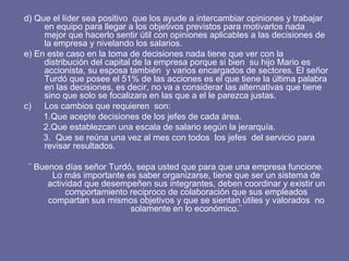 d) Que el líder sea positivo  que los ayude a intercambiar opiniones y trabajar en equipo para llegar a los objetivos previstos para motivarlos nada mejor que hacerlo sentir útil con opiniones aplicables a las decisiones de la empresa y nivelando los salarios. e) En este caso en la toma de decisiones nada tiene que ver con la distribución del capital de la empresa porque si bien  su hijo Mario es accionista, su esposa también  y varios encargados de sectores. El señor Turdó que posee el 51% de las acciones es el que tiene la última palabra en las decisiones, es decir, no va a considerar las alternativas que tiene  sino que solo se focalizara en las que a el le parezca justas.  Los cambios que requieren  son: 1.Que acepte decisiones de los jefes de cada área. 2.Que establezcan una escala de salario según la jerarquía. 3.  Que se reúna una vez al mes con todos  los jefes  del servicio para revisar resultados.  ¨ Buenos días señor Turdó, sepa usted que para que una empresa funcione. Lo más importante es saber organizarse, tiene que ser un sistema de actividad que desempeñen sus integrantes, deben coordinar y existir un comportamiento reciproco de colaboración que sus empleados compartan sus mismos objetivos y que se sientan útiles y valorados  no solamente en lo económico.¨ 