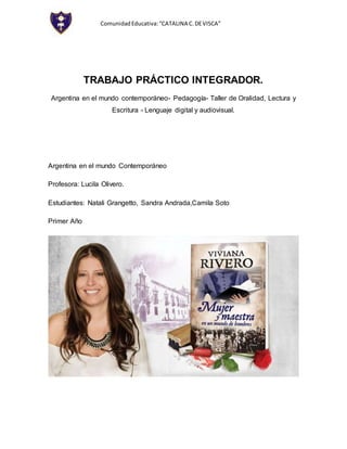 ComunidadEducativa:“CATALINA C.DEVISCA”
TRABAJO PRÁCTICO INTEGRADOR.
Argentina en el mundo contemporáneo- Pedagogía- Taller de Oralidad, Lectura y
Escritura - Lenguaje digital y audiovisual.
Argentina en el mundo Contemporáneo
Profesora: Lucila Olivero.
Estudiantes: Natali Grangetto, Sandra Andrada,Camila Soto
Primer Año
 