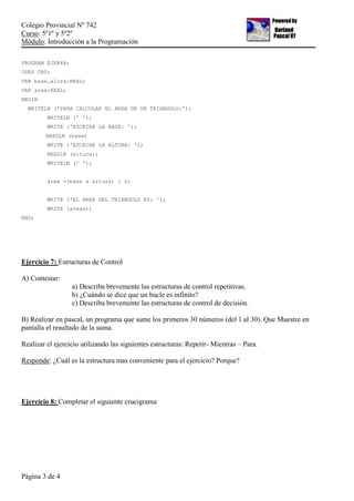 Colegio Provincial Nº 742
Curso: 5º1º y 5º2º
Módulo: Introducción a la Programación
Página 3 de 4
PROGRAM EJER4B;
USES CRT;
VAR base,alura:REAL;
VAR area:REAL;
BEGIN
WRITELN ('PARA CALCULAR EL AREA DE UN TRIANGULO:');
WRITELN (' ');
WRITE ('ESCRIBE LA BASE: ');
READLN (base)
WRITE ('ESCRIBE LA ALTURA: ');
READLN (altura);
WRITELN (' ');
area =(base x altura) / 2;
WRITE ('EL AREA DEL TRIANGULO ES: ');
WRITE (areas);
END;
Ejercicio 7: Estructuras de Control
A) Contestar:
a) Describa brevemente las estructuras de control repetitivas.
b) ¿Cuándo se dice que un bucle es infinito?
c) Describa brevemente las estructuras de control de decisión.
B) Realizar en pascal, un programa que sume los primeros 30 números (del 1 al 30). Que Muestre en
pantalla el resultado de la suma.
Realizar el ejercicio utilizando las siguientes estructuras: Repetir- Mientras – Para.
Responde: ¿Cuál es la estructura mas conveniente para el ejercicio? Porque?
Ejercicio 8: Completar el siguiente crucigrama
 