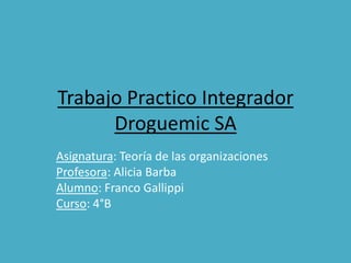 Trabajo Practico Integrador
      Droguemic SA
Asignatura: Teoría de las organizaciones
Profesora: Alicia Barba
Alumno: Franco Gallippi
Curso: 4°B
 