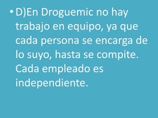 • D)En Droguemic no hay
  trabajo en equipo, ya que
  cada persona se encarga de
  lo suyo, hasta se compite.
  Cada empleado es
  independiente.
 