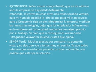• A)CONTADOR: Señor estuve comprobando que en los últimos
  años la empresa se a quedado totalmente
  estancada, mientras muchas otras nos están sacando ventaja.
  Bajo mi humilde opinión le diré lo que para mi es necesario
  para q Droguemic siga en pie: Modernizar la empresa y utilizar
  las nuevas tecnologías, dejar que los empleados influyan mas
  en la empresa así como usted motivarlos con algún premio
  por su trabajo. Yo creo que si conseguimos realizar esto
  , Droguemic va avanzar mucho, ¿usted que opina?
• SEÑOR Turdó: Muchas gracias por compartir tu punto de
  viste, y es algo que voy a tomar muy en cuenta. Ya que todos
  sabemos que no estamos pasando un buen momento, y es
  posible que esta sea la solución.
 