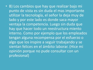 • B) Los cambios que hay que realizar bajo mi
  punto de vista es sin duda el mas importante
  utilizar la tecnología, el señor la deja muy de
  lado y por este lado es donde saca mayor
  ventaja la competencia. Luego sin duda que
  hay que hacer todo un reestructura miento
  interno. Como por ejemplo que los empleados
  tengan alguna recompensa por el esfuerzo o
  algo que los inspire a seguir trabajando y se
  sientan felices en el ámbito laborar. (Hice mi
  opinión porque no pude consultar con un
  profesional)
 
