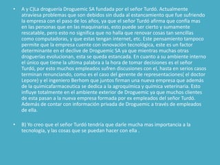 •   A y C)La droguería Droguemic SA fundada por el señor Turdó. Actualmente
    atraviesa problemas que son debidos sin duda al estancamiento que fue sufriendo
    la empresa con el paso de los años, ya que el señor Turdó afirma que confía mas
    en las personas que en las maquinarias, esto puede ser cierto y sumamente
    rescatable, pero esto no significa que no halla que renovar cosas tan sencillas
    como computadoras, y que estas tengan internet, etc. Este pensamiento tampoco
    permite que la empresa cuente con innovación tecnológica, este es un factor
    determinante en el declive de Droguemic SA ya que mientras muchas otras
    droguerías evolucionan, esta se queda estancada. En cuanto a su ambiente interno
    el único que tiene la ultima palabra a la hora de tomar decisiones es el señor
    Turdó, por esto muchos empleados sufren discusiones con el, hasta en serios casos
    terminan renunciando, como es el caso del gerente de representaciones( el doctor
    Lepore) y el ingeniero Berhom que juntos firman una nueva empresa que además
    de la quimicafarmaceutica se dedica a la agroquímica y química veterinaria. Esto
    influye totalmente en el ambiente exterior de Droguemic ya que muchos clientes
    de esta pasan a la nueva empresa formada por ex empleados del señor Turdó.
    Además de contar con información privada de Droguemic a través de empleados
    de ella.

•   B) Yo creo que el señor Turdó tendría que darle mucha mas importancia a la
    tecnología, y las cosas que se puedan hacer con ella .
 
