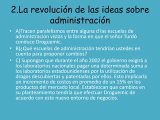 2.La revolución de las ideas sobre
          administración
• A)Tracen paralelismos entre alguna d las escuelas de
  administración vistas y la forma en que el señor Turdó
  conduce Droguemic.
• B)¿Qué escuelas de administración tendrían ustedes en
  cuenta para proponer cambios?
• C) Supongan que durante el año 2002 el gobierno exigirá a
  los laboratorios nacionales pagar una determinada suma a
  los laboratorios estadounidenses por la utilización de
  drogas descubiertas y patentadas por ellos. Esto implicaría
  un incremento de costos en promedio de un 15% en los
  productos del mercado local. Establezcan que cambios en
  su planteamiento tendría que efectuar Droguemic de
  acuerdo con este nuevo entorno de negocios.
 