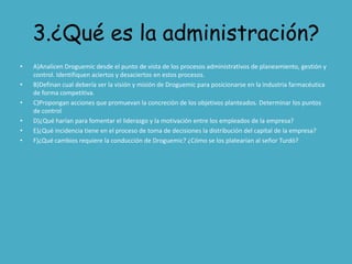 3.¿Qué es la administración?
•   A)Analicen Droguemic desde el punto de vista de los procesos administrativos de planeamiento, gestión y
    control. Identifiquen aciertos y desaciertos en estos procesos.
•   B)Definan cual debería ser la visión y misión de Droguemic para posicionarse en la industria farmacéutica
    de forma competitiva.
•   C)Propongan acciones que promuevan la concreción de los objetivos planteados. Determinar los puntos
    de control
•   D)¿Qué harían para fomentar el liderazgo y la motivación entre los empleados de la empresa?
•   E)¿Qué incidencia tiene en el proceso de toma de decisiones la distribución del capital de la empresa?
•   F)¿Qué cambios requiere la conducción de Droguemic? ¿Cómo se los platearían al señor Turdó?
 