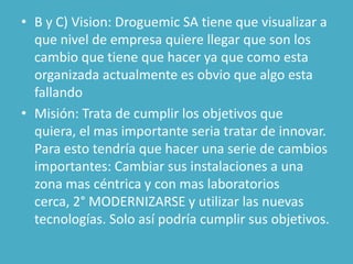 • B y C) Vision: Droguemic SA tiene que visualizar a
  que nivel de empresa quiere llegar que son los
  cambio que tiene que hacer ya que como esta
  organizada actualmente es obvio que algo esta
  fallando
• Misión: Trata de cumplir los objetivos que
  quiera, el mas importante seria tratar de innovar.
  Para esto tendría que hacer una serie de cambios
  importantes: Cambiar sus instalaciones a una
  zona mas céntrica y con mas laboratorios
  cerca, 2° MODERNIZARSE y utilizar las nuevas
  tecnologías. Solo así podría cumplir sus objetivos.
 