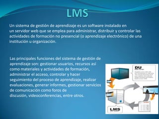 Un sistema de gestión de aprendizaje es un software instalado en
un servidor web que se emplea para administrar, distribuir y controlar las
actividades de formación no presencial (o aprendizaje electrónico) de una
institución u organización.


Las principales funciones del sistema de gestión de
aprendizaje son: gestionar usuarios, recursos así
como materiales y actividades de formación,
administrar el acceso, controlar y hacer
seguimiento del proceso de aprendizaje, realizar
evaluaciones, generar informes, gestionar servicios
de comunicación como foros de
discusión, videoconferencias, entre otros.
 
