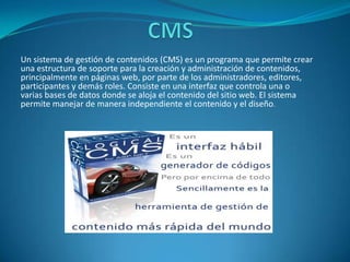 Un sistema de gestión de contenidos (CMS) es un programa que permite crear
una estructura de soporte para la creación y administración de contenidos,
principalmente en páginas web, por parte de los administradores, editores,
participantes y demás roles. Consiste en una interfaz que controla una o
varias bases de datos donde se aloja el contenido del sitio web. El sistema
permite manejar de manera independiente el contenido y el diseño.
 