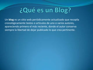 Un blog es un sitio web periódicamente actualizado que recopila
cronológicamente textos o artículos de uno o varios autores,
apareciendo primero el más reciente, donde el autor conserva
siempre la libertad de dejar publicado lo que crea pertinente.
 