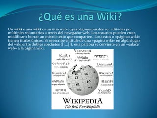 Un wiki o una wiki es un sitio web cuyas páginas pueden ser editadas por
múltiples voluntarios a través del navegador web. Los usuarios pueden crear,
modificar o borrar un mismo texto que comparten. Los textos o «páginas wiki»
tienen títulos únicos. Si se escribe el título de una «página wiki» en algún lugar
del wiki entre dobles corchetes ([[...]]), esta palabra se convierte en un «enlace
web» a la página wiki.
 