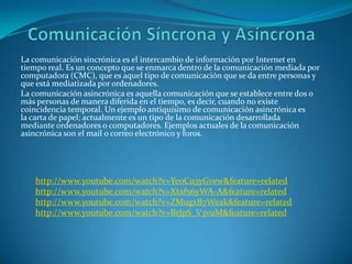 La comunicación sincrónica es el intercambio de información por Internet en
tiempo real. Es un concepto que se enmarca dentro de la comunicación mediada por
computadora (CMC), que es aquel tipo de comunicación que se da entre personas y
que está mediatizada por ordenadores.
La comunicación asincrónica es aquella comunicación que se establece entre dos o
más personas de manera diferida en el tiempo, es decir, cuando no existe
coincidencia temporal. Un ejemplo antiquísimo de comunicación asincrónica es
la carta de papel; actualmente es un tipo de la comunicación desarrollada
mediante ordenadores o computadores. Ejemplos actuales de la comunicación
asincrónica son el mail o correo electrónico y foros.




   http://www.youtube.com/watch?v=YeoCu3yGvew&feature=related
   http://www.youtube.com/watch?v=Xtaf56yWA-A&feature=related
   http://www.youtube.com/watch?v=ZMugxB7Weak&feature=related
   http://www.youtube.com/watch?v=BrJpS_V3vuM&feature=related
 