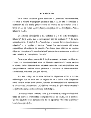 2
INTRODUCCIÓN
En la carrera Educación que se estudia en la Universidad Nacional Abierta,
se cursa la materia Investigación Educativa (cód. 578), en ella se establece la
realización de este trabajo práctico como una manera de experimentar sobre la
forma en que se realiza una investigación educativa del tipo Investigación-Acción
Educativa (I-A E).
El contenido corresponde a las unidades 2 y 4 del texto “Investigación
Educativa” de la U.N.A. que se corresponden con los objetivos 2 y 4 del curso
respectivamente. El objetivo 2 es “caracterizar el proceso de investigación-acción
educativa” y el objetivo 4 expresa “aplicar los componentes del marco
metodológico al problema de estudio”. Para lograr estos objetivos se estudian
diferentes referentes teóricos sobre la I-A E pero en fundamentalmente se utiliza el
texto de la U.N.A. “Investigación Educativa”.
Caracterizar el proceso de I-A E implica conocer y entender los diferentes
tópicos que permitan distinguir entre los diferentes modelos teóricos que explican
el proceso de I-A, de esta manera se puede desarrollar una investigación de este
tipo partiendo de una base solida, que brinde la posibilidad de obtener resultados
satisfactorios, relevantes y de gran impacto.
En este trabajo se muestra información importante sobre el modelo
metodológico que se utiliza para un proyecto de I-A E con el fin de comprender
como se lleva a cabo dicho proceso, tomando en cuenta todos sus elementos en
la aplicación de una solución a un problema educativo. Se presenta la estructura y
se definen los componentes del marco metodológico.
La investigación es un hecho social que demanda la participación activa de
todos los actores o involucrados en el problema que se estudia, con el objeto de
que los resultados sean consecuencia de sus opiniones y los más favorables y
beneficiosos para todos.
 