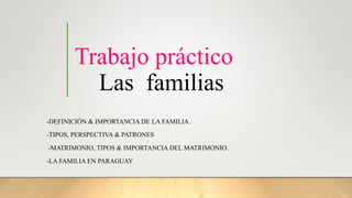 Trabajo práctico
Las familias
-DEFINICIÓN & IMPORTANCIA DE LA FAMILIA.
-TIPOS, PERSPECTIVA & PATRONES
-MATRIMONIO, TIPOS & IMPORTANCIA DEL MATRIMONIO.
-LA FAMILIA EN PARAGUAY
 
