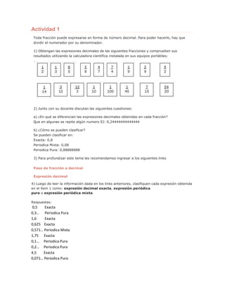 Actividad 1
Toda fracción puede expresarse en forma de número decimal. Para poder hacerlo, hay que
dividir el numerador por su denominador.
1) Obtengan las expresiones decimales de las siguientes fracciones y comprueben sus
resultados utilizando la calculadora científica instalada en sus equipos portátiles:
2) Junto con su docente discutan las siguientes cuestiones:
a) ¿En qué se diferencian las expresiones decimales obtenidas en cada fracción?
Que en algunas se repite algún numero EJ: 0,24444444444444
b) ¿Cómo se pueden clasificar?
Se pueden clasificar en:
Exacta: 0,8
Periodica Mixta: 0,08
Periodica Pura: 0,88888888
3) Para profundizar este tema les recomendamos ingresar a los siguientes links
Paso de fracción a decimal
Expresión decimal
4) Luego de leer la información dada en los links anteriores, clasifiquen cada expresión obtenida
en el ítem 1 como: expresión decimal exacta, expresión periódica
pura o expresión periódica mixta.
Respuestas:
0,5 Exacta
0,3… Periodica Pura
1,6 Exacta
0,625 Exacta
0,571… Periodica Mixta
1,75 Exacta
0,1… Periodica Pura
0,2… Periodica Pura
4,5 Exacta
0,071… Periodica Pura
 