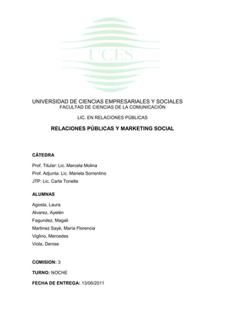 UNIVERSIDAD DE CIENCIAS EMPRESARIALES Y SOCIALES
FACULTAD DE CIENCIAS DE LA COMUNICACIÓN
LIC. EN RELACIONES PÚBLICAS

RELACIONES PÚBLICAS Y MARKETING SOCIAL

CÁTEDRA
Prof. Titular: Lic. Marcela Molina
Prof. Adjunta: Lic. Mariela Sorrentino
JTP: Lic. Carla Tonella
ALUMNAS
Agosta, Laura
Alvarez, Ayelén
Fagundez, Magali
Martinez Sayé, María Florencia
Viglino, Mercedes
Viola, Denise

COMISION: 3
TURNO: NOCHE
FECHA DE ENTREGA: 13/06/2011

 