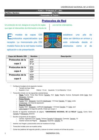 UNIVERSIDAD NACIONAL DE LA RIOJA
1 INGENIERIA CIVIL
.: TCAIC I – TP Modelo N° 1 BIS:.
Apellido y Nombre: DNI/MU:
.: Procesador de Textos :.
Protocolos de Red
Un protocolo de red, designa el conjunto de reglas
que rigen el intercambio de información a través de
una red de ordenadores.
l modelo de capas OSI establece una pila de
protocolos especializados que debe ser idéntica en emisor y
receptor. La mencionada pila OSI está ordenada desde el
modelo físico de la red hasta niveles abstractos como el de
aplicación o de presentación.
Capa del Modelo OSI Nombre Descripción
Protocolos de la
capa 3
ARP
BGP
IP v5
Protocolos de la
capa 4
SPX
TCP
UDP
Protocolos de la
capa 5
NCP
SMB
NFS
 Configurar la página de la siguiente manera:
o Tamaño de hoja: Carta
o Superior: 2 cm Inferior: 1,5 cm Izquierdo: 1,5 cm Derecha: 1,5 cm
 Transcribir el texto con las siguientes características.
o Título: Fuente: Times New Roman Tamaño: 16,5 Estilo: Negrita, Cursiva, Subrayado doble Color: Azul
Alineación: Centrada
o Primer Párrafo:
o Fuente: Arial Alineación: Izquierda Interlineado: 1,5 líneas Tamaño: 12 Color: verde
o 2 Columnas con línea de separación
o Segundo Párrafo:
o Fuente: Arial Alineación: Justificada Interlineado: 1,5 líneas Tamaño: 13 Color: azul
o Letra Capital en el segundo párrafo, líneas que ocupa: 2
 Escribir el siguiente encabezado de página: “UNIVERSIDAD NACIONAL DE LA RIOJA” Fuente: Comic Sans
Tamaño:10 Alineación: Derecha
 Escribir el siguiente pie de página:
o Carrera: Ingeniería Civil Fuente: Tahoma Tamaño:10 Alineación: Centrada Tamaño: 10
o Insertar número de Página: Alineación: Izquierda Tamaño: 10
 Insertar una Imagen y posicionarla como se muestra en la hoja.
 Transcribir la tabla como se muestra arriba.
 Contar las palabras del segundo párrafo y colocar el número correcto en la línea de puntos………………….
E
 