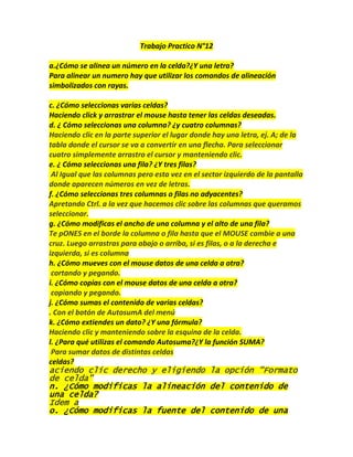 Trabajo Practico N°12

a.¿Cómo se alinea un número en la celda?¿Y una letra?
Para alinear un numero hay que utilizar los comandos de alineación
simbolizados con rayas.

c. ¿Cómo seleccionas varias celdas?
Haciendo click y arrastrar el mouse hasta tener las celdas deseadas.
d. ¿ Cómo seleccionas una columna? ¿y cuatro columnas?
Haciendo clic en la parte superior el lugar donde hay una letra, ej. A; de la
tabla donde el cursor se va a convertir en una flecha. Para seleccionar
cuatro simplemente arrastro el cursor y manteniendo clic.
e. ¿ Cómo seleccionas una fila? ¿Y tres filas?
 Al Igual que las columnas pero esta vez en el sector izquierdo de la pantalla
donde aparecen números en vez de letras.
f. ¿Cómo seleccionas tres columnas o filas no adyacentes?
Apretando Ctrl. a la vez que hacemos clic sobre las columnas que queramos
seleccionar.
g. ¿Cómo modificas el ancho de una columna y el alto de una fila?
Te pONES en el borde la columna o fila hasta que el MOUSE cambie a una
cruz. Luego arrastras para abajo o arriba, si es filas, o a la derecha e
izquierda, si es columna
h. ¿Cómo mueves con el mouse datos de una celda a otra?
 cortando y pegando.
i. ¿Cómo copias con el mouse datos de una celda a otra?
 copiando y pegando.
j. ¿Cómo sumas el contenido de varias celdas?
. Con el botón de AutosumA del menú
k. ¿Cómo extiendes un dato? ¿Y una fórmula?
Haciendo clic y manteniendo sobre la esquina de la celda.
l. ¿Para qué utilizas el comando Autosuma?¿Y la función SUMA?
 Para sumar datos de distintas celdas
celdas?
aciendo clic derecho y eligiendo la opción "Formato
de celda"
n. ¿Cómo modificas la alineación del contenido de
una celda?
Idem a
o. ¿Cómo modificas la fuente del contenido de una
 