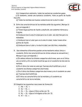 Química
Técnico Superior en Seguridad, Higiene Medio Ambiente.
Prof. González, Carolina
2
b) A temperatura ambiente, todas las sustancias covalentes gases.
c) El diamante, siendo una sustancia covalente, tiene un punto de fusión
muy alto.
d) Todos los metales son buenos conductores de la electricidad.
8. Entre las características de los metales están las siguiente ( Marque lo
que corresponde )
a) Tienen bajos puntos de fusión y ebullición, son aislantes térmicos y
frágiles.
b) Conducen bien la electricidad pero no el calor, son dúctiles pero no
maleables.
c) Conducen bien el calor pero no la electricidad, todos tienen altos
puntos de fusión.
d) Conducen bien el calor y la electricidad, son dúctiles y maleables.
9. Dos elementos diferentes pueden unirse mediante enlace iónico o
covalente. Entre las características de dichos enlaces se encuentran (
Marque lo que corresponde )
a) En ambos enlaces los átomos comparten electrones, pero en el iónico
uno es metal y otro no metal mientras que en el covalente los dos son no
metales.
b) En el iónico los iones se unen por fuerzas electrostáticas y en el
covalente los átomos comparten electrones.
c) En el iónico los átomos comparten electrones y en el covalente se unen
por fuerzas electrostáticas.
d) El iónico es característico de los metales y el covalente es
característico de los no metales
10. Completa las siguientes reacciones de formación:
1. Na + O2 
2. Ca + O2 
3. Cl2 + O2 (que el Cloro actúe con 5)
4. N2 + O2 (que el nitrógeno actúe con 5)
5. Al + O2 
 