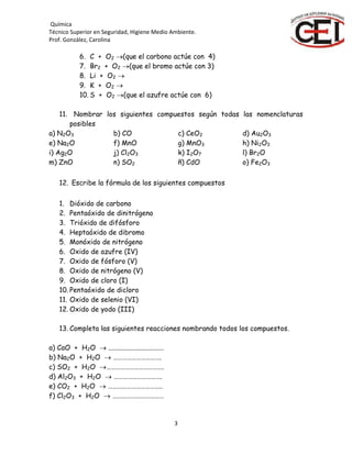 Química
Técnico Superior en Seguridad, Higiene Medio Ambiente.
Prof. González, Carolina
3
6. C + O2 (que el carbono actúe con 4)
7. Br2 + O2 (que el bromo actúe con 3)
8. Li + O2 
9. K + O2 
10. S + O2 (que el azufre actúe con 6)
11. Nombrar los siguientes compuestos según todas las nomenclaturas
posibles
a) N2O3 b) CO c) CeO2 d) Au2O3
e) Na2O f) MnO g) MnO3 h) Ni2O3
i) Ag2O j) Cl2O3 k) I2O7 l) Br2O
m) ZnO n) SO2 ñ) CdO o) Fe2O3
12. Escribe la fórmula de los siguientes compuestos
1. Dióxido de carbono
2. Pentaóxido de dinitrógeno
3. Trióxido de difósforo
4. Heptaóxido de dibromo
5. Monóxido de nitrógeno
6. Oxido de azufre (IV)
7. Oxido de fósforo (V)
8. Oxido de nitrógeno (V)
9. Oxido de cloro (I)
10. Pentaóxido de dicloro
11. Oxido de selenio (VI)
12. Oxido de yodo (III)
13. Completa las siguientes reacciones nombrando todos los compuestos.
a) CaO + H2O  ................................
b) Na2O + H2O  ………………………….
c) SO2 + H2O ……………………………….
d) Al2O3 + H2O  ………………………….
e) CO2 + H2O  ……………………………..
f) Cl2O3 + H2O  ……………………………
 