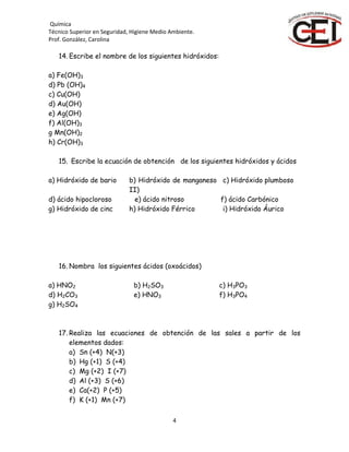 Química
Técnico Superior en Seguridad, Higiene Medio Ambiente.
Prof. González, Carolina
4
14. Escribe el nombre de los siguientes hidróxidos:
a) Fe(OH)3
d) Pb (OH)4
c) Cu(OH)
d) Au(OH)
e) Ag(OH)
f) Al(OH)3
g Mn(OH)2
h) Cr(OH)3
15. Escribe la ecuación de obtención de los siguientes hidróxidos y ácidos
a) Hidróxido de bario b) Hidróxido de manganeso
II)
c) Hidróxido plumboso
d) ácido hipocloroso e) ácido nitroso f) ácido Carbónico
g) Hidróxido de cinc h) Hidróxido Férrico i) Hidróxido Áurico
16. Nombra los siguientes ácidos (oxoácidos)
a) HNO2 b) H2SO3 c) H3PO3
d) H2CO3 e) HNO3 f) H3PO4
g) H2SO4
17. Realiza las ecuaciones de obtención de las sales a partir de los
elementos dados:
a) Sn (+4) N(+3)
b) Hg (+1) S (+4)
c) Mg (+2) I (+7)
d) Al (+3) S (+6)
e) Ca(+2) P (+5)
f) K (+1) Mn (+7)
 