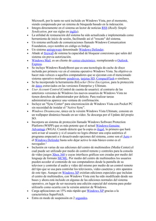 Microsoft, por lo tanto no será incluido en Windows Vista, por el momento,
    siendo compensado por un sistema de búsqueda basado en la indexación.
•   Integra directamente en el sistema un lector de noticias RSS (Really Simple
    Syndication, por sus siglas en inglés).
•   La utilidad de restauración del sistema ha sido actualizada e implementada como
    herramienta de inicio de sesión, facilitando así el "rescate" del sistema.
•   Un sistema unificado de comunicaciones llamado Windows Comunication
    Foundation, cuyo nombre en código es Indigo.
•   Un sistema antispyware denominado Windows Defender.
•   Añade al firewall de sistema la capacidad de bloquear conexiones que salen del
    sistema sin previa autorización.
•   Windows Mail, es un cliente de correo electrónico, reemplazando a Outlook
    Express.
•   Se incluye Windows ReadyBoost que es una tecnología de cache de disco
    incluida por primera vez en el sistema operativo Windows Vista. Su objetivo es
    hacer más veloces a aquellos computadores que se ejecutan con el mencionado
    sistema operativo mediante pendrives, tarjetas SD, CompactFlash o similares.
•   Se ha incorporado la herramienta BitLocker Drive Encryption, para la protección
    de datos extraviados en las versiones Enterprise y Ultimate.
•   User Account Control (Control de cuenta de usuario): al contrario de las
    anteriores versiones de Windows los nuevos usuarios de Windows Vista no
    tienen derechos de administrador por defecto. Para realizar tareas
    administrativas aparece una ventana de confirmación.
•   Incluye un "Sync Center" para sincronización de Windows Vista con Pocket PC
    sin necesidad de instalar el "Active Sync".
•   Windows Dreamscene, único en la versión Windows Vista Ultimate, consiste en
    un wallpaper dinámico basado en un video. Se descarga por el Update del propio
    SO.
•   Incorpora un sistema de protección llamado Windows Software Protection
    Platform (WSPP) que es más potente que el actual Windows Genuine
    Advantage (WGA). Cuando detecte que la copia es ilegal, lo primero que hará
    será avisar al usuario y si el usuario no logra obtener una copia auténtica el
    programa empezará a ir desactivando opciones del sistema, como son el Aero o
    el Windows Defender hasta solo dejar activo lo más básico como es el
    navegador.2
•   Inclusión en varias de sus ediciones del centro de multimedios (Media Center) el
    cual puede ser utilizado por medio de control remoto y controles para la consola
    de video juegos Xbox 360 y cuyas interfaces gráficas son creadas por medio del
    lenguaje de formato MCML. Por medio del centro de multimedios los usuarios
    pueden acceder al contenido de sus computadores desde la pantalla de su
    televisor y controlar el audio y video del mismo por medio de un control remoto
    del tipo que se usa para controlar los televisores, video caseteras y otro aparatos
    de este tipo. Aunque en Windows XP existían ediciones especiales que incluían
    el centro de multimedios, con Windows Vista este ha sido modificado desde sus
    bases y ahora está incluido en algunas de las ediciones normales del sistema
    operativo, en lugar de ser necesaria una edición especial del sistema para poder
    utilizarlo como ocurría con la versión anterior de Windows.
•   Carga aplicaciones un 15% más rápido que Windows XP gracias a la
    característica SuperFetch.
•   Entra en modo de suspensión en 2 segundos.
 