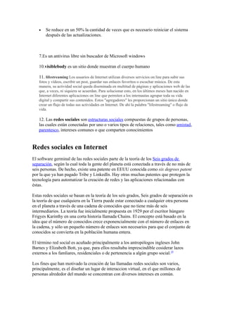 •   Se reduce en un 50% la cantidad de veces que es necesario reiniciar el sistema
       después de las actualizaciones.



   7.Es un antivirus libre sin buscador de Microsoft windows

   10.visiblebody es un sitio donde muestran el cuerpo humano

   11. lifestreaming Los usuarios de Internet utilizan diversos servicios on line para subir sus
   fotos y vídeos, escribir un post, guardar sus enlaces favoritos o escuchar música. De esta
   manera, su actividad social queda diseminada en multitud de páginas y aplicaciones web de las
   que, a veces, ni siquiera se acuerdan. Para solucionar esto, en los últimos meses han nacido en
   Internet diferentes aplicaciones on line que permiten a los internautas agrupar toda su vida
   digital y compartir sus contenidos. Estos "agregadores" les proporcionan un sitio único donde
   crear un flujo de todas sus actividades en Internet. De ahí la palabra "lifestreaming" o flujo de
   vida.

   12. Las redes sociales son estructuras sociales compuestas de grupos de personas,
   las cuales están conectadas por uno o varios tipos de relaciones, tales como amistad,
   parentesco, intereses comunes o que comparten conocimientos


Redes sociales en Internet
El software germinal de las redes sociales parte de la teoría de los Seis grados de
separación, según la cual toda la gente del planeta está conectada a través de no más de
seis personas. De hecho, existe una patente en EEUU conocida como six degrees patent
por la que ya han pagado Tribe y LinkedIn. Hay otras muchas patentes que protegen la
tecnología para automatizar la creación de redes y las aplicaciones relacionadas con
éstas.

Estas redes sociales se basan en la teoría de los seis grados, Seis grados de separación es
la teoría de que cualquiera en la Tierra puede estar conectado a cualquier otra persona
en el planeta a través de una cadena de conocidos que no tiene más de seis
intermediarios. La teoría fue inicialmente propuesta en 1929 por el escritor húngaro
Frigyes Karinthy en una corta historia llamada Chains. El concepto está basado en la
idea que el número de conocidos crece exponencialmente con el número de enlaces en
la cadena, y sólo un pequeño número de enlaces son necesarios para que el conjunto de
conocidos se convierta en la población humana entera.

El término red social es acuñado principalmente a los antropólogos ingleses John
Barnes y Elizabeth Bott, ya que, para ellos resultaba imprescindible cosiderar lazos
externos a los famliares, residenciales o de pertenencia a algún grupo social.19

Los fines que han motivado la creación de las llamadas redes sociales son varios,
principalmente, es el diseñar un lugar de interaccion virtual, en el que millones de
personas alrededor del mundo se concentran con diversos intereses en común.
 