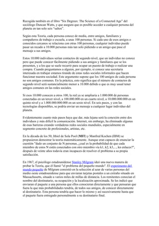 Recogida también en el libro "Six Degrees: The Science of a Connected Age” del
sociólogo Duncan Watts, y que asegura que es posible acceder a cualquier persona del
planeta en tan solo seis “saltos”.

Según esta Teoría, cada persona conoce de media, entre amigos, familiares y
compañeros de trabajo o escuela, a unas 100 personas. Si cada uno de esos amigos o
conocidos cercanos se relaciona con otras 100 personas, cualquier individuo puede
pasar un recado a 10.000 personas más tan solo pidiendo a un amigo que pase el
mensaje a sus amigos.

Estos 10.000 individuos serían contactos de segundo nivel, que un individuo no conoce
pero que puede conocer fácilmente pidiendo a sus amigos y familiares que se los
presenten, y a los que se suele recurrir para ocupar un puesto de trabajo o realizar una
compra. Cuando preguntamos a alguien, por ejemplo, si conoce una secretaria
interesada en trabajar estamos tirando de estas redes sociales informales que hacen
funcionar nuestra sociedad. Este argumento supone que los 100 amigos de cada persona
no son amigos comunes. En la práctica, esto significa que el número de contactos de
segundo nivel será sustancialmente menor a 10.000 debido a que es muy usual tener
amigos comunes en las redes sociales.

Si esos 10.000 conocen a otros 100, la red ya se ampliaría a 1.000.000 de personas
conectadas en un tercer nivel, a 100.000.000 en un cuarto nivel, a 10.000.000.000 en un
quinto nivel y a 1.000.000.000.000 en un sexto nivel. En seis pasos, y con las
tecnologías disponibles, se podría enviar un mensaje a cualquier lugar individuo del
planeta.

Evidentemente cuanto más pasos haya que dar, más lejana será la conexión entre dos
individuos y más difícil la comunicación. Internet, sin embargo, ha eliminado algunas
de esas barreras creando verdaderas redes sociales mundiales, especialmente en
segmento concreto de profesionales, artistas, etc.

En la década de los 50, Ithiel de Sola Pool (MIT) y Manfred Kochen (IBM) se
propusieron demostrar la teoría matemáticamente. Aunque eran capaces de enunciar la
cuestión "dado un conjunto de N personas, ¿cual es la probabilidad de que cada
miembro de estos N estén conectados con otro miembro vía k1, k2, k3,..., kn enlaces?",
después de veinte años todavía eran incapaces de resolver el problema a su propia
satisfacción.

En 1967, el psicólogo estadounidense Stanley Milgram ideó una nueva manera de
probar la Teoría, que él llamó "el problema del pequeño mundo". El experimento del
mundo pequeño de Milgram consistió en la selección al azar de varias personas del
medio oeste estadounidense para que enviaran tarjetas postales a un extraño situado en
Massachusetts, situado a varios miles de millas de distancia. Los remitentes conocían el
nombre del destinatario, su ocupación y la localización aproximada. Se les indicó que
enviaran el paquete a una persona que ellos conocieran directamente y que pensaran que
fuera la que más probabilidades tendría, de todos sus amigos, de conocer directamente
al destinatario. Esta persona tendría que hacer lo mismo y así sucesivamente hasta que
el paquete fuera entregado personalmente a su destinatario final.
 