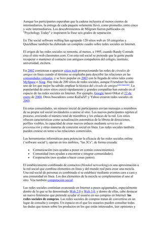 Aunque los participantes esperaban que la cadena incluyera al menos cientos de
intermediarios, la entrega de cada paquete solamente llevó, como promedio, entre cinco
y siete intermediarios. Los descubrimientos de Milgram fueron publicados en
"Psychology Today" e inspiraron la frase seis grados de separación.

En The social software weblog han agrupado 120 sitios web en 10 categorías y
QuickBase también ha elaborado un completo cuadro sobre redes sociales en Internet.

El origen de las redes sociales se remonta, al menos, a 1995, cuando Randy Conrads
crea el sitio web classmates.com. Con esta red social se pretende que la gente pueda
recuperar o mantener el contacto con antiguos compañeros del colegio, instituto,
universidad, etcétera.

En 2002 comienzan a aparecer sitios web promocionando las redes de círculos de
amigos en línea cuando el término se empleaba para describir las relaciones en las
comunidades virtuales, y se hizo popular en 2003 con la llegada de sitios tales como
MySpace o Xing. Hay más de 200 sitios de redes sociales, aunque Friendster ha sido
uno de los que mejor ha sabido emplear la técnica del círculo de amigos[cita requerida]. La
popularidad de estos sitios creció rápidamente y grandes compañías han entrado en el
espacio de las redes sociales en Internet. Por ejemplo, Google lanzó Orkut el 22 de
enero de 2004. Otros buscadores como KaZaZZ! y Yahoo crearon redes sociales en
2005.

En estas comunidades, un número inicial de participantes envían mensajes a miembros
de su propia red social invitándoles a unirse al sitio. Los nuevos participantes repiten el
proceso, creciendo el número total de miembros y los enlaces de la red. Los sitios
ofrecen características como actualización automática de la libreta de direcciones,
perfiles visibles, la capacidad de crear nuevos enlaces mediante servicios de
presentación y otras maneras de conexión social en línea. Las redes sociales también
pueden crearse en torno a las relaciones comerciales.

Las herramientas informáticas para potenciar la eficacia de las redes sociales online
(‘software social’), operan en tres ámbitos, “las 3Cs”, de forma cruzada:

   •   Comunicación (nos ayudan a poner en común conocimientos).
   •   Comunidad (nos ayudan a encontrar e integrar comunidades).
   •   Cooperación (nos ayudan a hacer cosas juntos).

El establecimiento combinado de contactos (blended networking) es una aproximación a
la red social que combina elementos en línea y del mundo real para crear una mezcla.
Una red social de personas es combinada si se establece mediante eventos cara a cara y
una comunidad en línea. Los dos elementos de la mezcla se complementan el uno al
otro. Vea también computación social.

Las redes sociales continúan avanzando en Internet a pasos agigantados, especialmente
dentro de lo que se ha denominado Web 2.0 y Web 3.0, y dentro de ellas, cabe destacar
un nuevo fenómeno que pretende ayudar al usuario en sus compras en Internet: las
redes sociales de compras. Las redes sociales de compras tratan de convertirse en un
lugar de consulta y compra. Un espacio en el que los usuarios pueden consultar todas
las dudas que tienen sobre los productos en los que están interesados, leer opiniones y
 