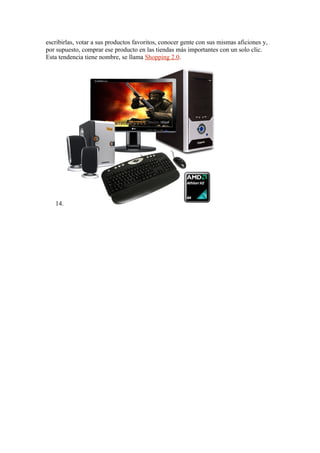 escribirlas, votar a sus productos favoritos, conocer gente con sus mismas aficiones y,
por supuesto, comprar ese producto en las tiendas más importantes con un solo clic.
Esta tendencia tiene nombre, se llama Shopping 2.0.




   14.
 