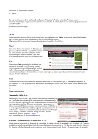 desarrollar en línea con los alumnos.
8.Cursos


En esta sección, cursos de lo que ha dado en llamarse "ofimática" u "oficina automática". Incluye cursos y
tutoriales para trabajar con procesadores de textos y con planillas de cálculo, tanto en sus versiones propietarias como
de software libre.
Compartir piedes descargar :



Writer
Estos materiales de curso abierto sobre el manejo del procesador de textos Writer te permitirán adquirir habilidades
para crear documentos, tanto para las tareas docentes, como las personales.
El programa Writer pertenece al paquete ofimático de software libre OpenOffice.

Word
Este curso abierto está centrado en el manejo del
procesador de textos Word. Les permitirá afianzar
los conocimientos que tienen y adquirir nuevas
habilidades para crear documentos, tanto para
actividades personales como para la labor docente.

Calc
El programa Calc es una planilla de cálculo que,
aunque no fue creada específicamente para su
uso en escuelas, es muy útil para agilizar muchos
de los trabajos que allí se realizan. Aplicando
conocimientos de lógica y de matemática se pueden crear hojas de cálculo que realicen operaciones reiterativas de
cálculo en forma automática.

Excel
Los materiales de este curso abierto les permitirán aprovechar los conocimientos que ya tienen para comprender un
poco más qué es Excel, y aprovechar el potencial del programa para realizar tanto tareas para la gestión docente como
personales.
9.
Recursos destacados

Secuencias didácticas
Dentro de la Colección 1 a 1, que ofrece el banco de recursos educativos
del Portal educ.ar con más de 1500 materiales, está a disposición de los
docentes, alumnos y alumnas del país una propuesta que invita a realizar
nuevas prácticas, explorar diferentes herramientas y generar nuevas
ideas. Secuencias Didácticas presenta una introducción al modelo 1 a 1,
e-books y galería multimedia. También se puede acceder a secuencias de
ciclo básico u orientado de una multiplicidad de materias como biología,
física, lengua y literatura, formación ética y ciudadana, historia,
matemática, química, geografía e inglés.
Para ingresar cliquea en Secuencias Didácticas

Colección Fascículos Digitales: Competencias en TIC
Como parte de la estrategia de desarrollo de contenidos, formación y diseño de actividades para el modelo 1ª1, Conectar
igualdad presenta la nueva Coleccción de fascículos digitales en Competencias en TIC. De este modo tanto los alumnos,
los docentes y las familias tendrán acceso a temas como literatura hipertextual, diseño web, arquitectura web, lenguajes
 