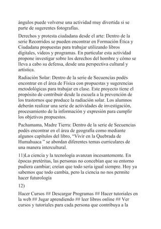 ángulos puede volverse una actividad muy divertida si se
parte de sugerentes fotografías.
Derechos y protesta ciudadana desde el arte: Dentro de la
serie Recorridos se pueden encontrar en Formación Ética y
Ciudadana propuestas para trabajar utilizando libros
digitales, videos y programas. En particular esta actividad
propone investigar sobre los derechos del hombre y cómo se
lleva a cabo su defensa, desde una perspectiva cultural y
artística.
Radiación Solar: Dentro de la serie de Secuencias podés
encontrar en el área de Física con propuestas y sugerencias
metodológicas para trabajar en clase. Este proyecto tiene el
propósito de contribuir desde la escuela a la prevención de
los trastornos que produce la radiación solar. Los alumnos
deberán realizar una serie de actividades de investigación,
procesamiento de la información y expresión para cumplir
los objetivos propuestos.
Pachamama, Madre Tierra: Dentro de la serie de Secuencias
podés encontrar en el área de geografía como mediante
algunos capítulos del libro, “Vivir en la Quebrada de
Humahuaca ” se abordan diferentes temas curriculares de
una manera intercultural.
11)La ciencia y la tecnología avanzan incesantemente. En
épocas pretéritas, las personas no concebían que su entorno
pudiera cambiar; creían que todo sería igual siempre. Hoy ya
sabemos que todo cambia, pero la ciencia no nos permite
hacer futurología
12)
Hacer Cursos ## Descargar Programas ## Hacer tutoriales en
la web ## Jugar aprendiendo ## leer libros online ## Ver
cursos y tutoriales para cada persona que contribuya a la
 