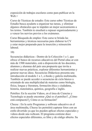 exposición de trabajos escolares como para publicar en la
Web.<
Curso de Técnicas de estudio: Este curso sobre Técnicas de
Estudio busca ayudarte a organizar tus tareas, y eliminar
algunos obstáculos que te impiden un mejor acercamiento a
los textos. También te enseñará a repasar organizadamente y
a vencer los nervios previos a los exámenes.
Curso Búsqueda de empleo: Este curso te brinda las
herramientas y técnicas necesarias para elaborar tu CV
y estar mejor preparado para la inserción y reinserción
laboral.
10)
Secuencias didácticas : Dentro de la Colección 1 a 1, que
ofrece el banco de recursos educativos del Portal educ.ar con
más de 1500 materiales, está a disposición de los docentes,
alumnos y alumnas del país una propuesta que invita a
realizar nuevas prácticas, explorar diferentes herramientas y
generar nuevas ideas. Secuencias Didácticas presenta una
introducción al modelo 1 a 1, e-books y galería multimedia.
También se puede acceder a secuencias de ciclo básico u
orientado de una multiplicidad de materias como biología,
física, lengua y literatura, formación ética y ciudadana,
historia, matemática, química, geografía e inglés.
Petróleo: En la sección Videos, en el área de Ciencias y
Tecnología se puede encontrar ¿Qué es el petróleo?, ¿Cómo
está compuesto?¿ Cómo es su formación?
Cheese : En la serie Programas y software educativo en el
área multimedia, Cheese les permitirá capturar fotos con un
estilo divertido ya que les pueden aplicar efectos especiales y
videos desde una webcam. El programa contiene doce
efectos especiales diferentes, es libre y de código abierto. Su
 