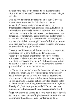 instalación es muy fácil y rápida. Si les gusta utilizar la
cámara web esta aplicación los entusiasmará más a trabajar
con ella.
Guía de Ayuda de Intel Educación : En la serie Cursos se
pueden encontrar cursos de “ofimática” u “oficina
automática”, cursos y tutoriales para trabajar con
procesadores de textos y con planillas de cálculo, tanto en
sus versiones propietarias como de software libre. La guía
Intel es un recurso digital que provee directivas paso a paso
para aprender rápidamente cómo completar ciertas tareas en
la computadora. En la que se encontrarán estrategias para
promover la alfabetización digital a través de instrucciones e
ideas para usar versiones específicas de sistemas operativos,
paquetes de oficina y graficadores
Diversos condicionantes del fracaso escolar en la educación
secundaria: En la serie Biblioteca, dentro del área
Pedagógica se pueden encontrar documentos, escritos,
artículos de revistas y publicaciones fundamentales para la
biblioteca del docente en el siglo XXI. En este caso, se trata
de un artículo sobre el fracaso escolar, fenómeno complejo
que se extiende por toda Iberoamérica.
La fábrica como organización: En la serie Actividades dentro
el área de Economía se ofrecen propuestas para entender
desde distintos puntos de vista este mundo: información,
problemas y consignas para estudiar desde la computadora.
En particular esta actividad trabaja sobre las fábricas. Estas
tal como las conocemos hoy, no siempre existieron. ¿Qué les
dio origen? ¿Cuál es su particularidad? Este recurso nos
introduce en la forma específica de la organización fabril.
Ángulos y simetrías: Dentro de la serie Recorridos se pueden
encontrar en matemática múltiples recursos para trabajar con
los alumnos. En este caso, averiguar la medida de los
 
