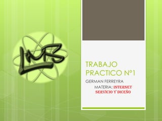 TRABAJO
PRACTICO Nº1
GERMAN FERREYRA
   MATERIA: INTERNET
   SERVICIO Y DICEÑO
 