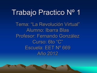 Trabajo Practico Nº 1
 Tema: “La Revolución Virtual”
      Alumno: Ibarra Blas
 Profesor: Fernando González
         Curso: 6to “C”
     Escuela: EET Nº 669
           Año 2012
 