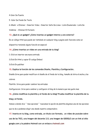 4 Color De Fuente

5 Color De Fondo De Texto

6 Añadir o Eliminar – Insertar Video – Insertar Salto De Linea – Lista Enumerada – Lista De

Vieñetas - Eliminar El Formato

13. ¿Qué es un gadget? ¿Cómo insertas un gadget interno y uno externo?

Es un código Html que puede ser instalado en cualquier blog o pagina web funciona como un

dispositivo teniendo alguna función en especial

14. ¿Cómo insertas un video en una entrada de tu blog?

1. Click en insertar una nueva entrada

2.Click En Html y copiar El codigo Embed

3.Click En publikar

15. Explica la función de los comandos Diseño, Plantilla y Configuración.

Diseño:Sirve para poder modificar el diseño de el fondo de tu blog, tamaño de letra el ancho y los

colores

Plantilla: Sirve para poder cambiar las entradas

Configuracion: Sirve para cambiar y configurar el blog de la manera que nos guste mas

16. ¿Cómo modificas la plantilla y el fondo de tu blog? Prueba modificar la plantilla de tu

blog y el fondo.

Vamos a donde dice ``mas opciones´´ buscamos la opción de plantilla elegimos una de las opciones

que no da o podemos elegir una desde nuestra computadora

17. Inserta en tu blog, como entrada, un título con formato, un video de youtube sobre

uso de las TICS, una imagen del docente 2.0, una imagen de GOOGLE con un link al sitio

google.com y la palabra Hotmail con un enlace a hotmail.com
 