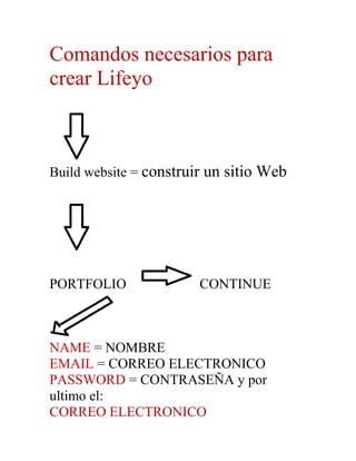 Comandos necesarios para
crear Lifeyo



Build website = construir un sitio Web




PORTFOLIO               CONTINUE



NAME = NOMBRE
EMAIL = CORREO ELECTRONICO
PASSWORD = CONTRASEÑA y por
ultimo el:
CORREO ELECTRONICO
 