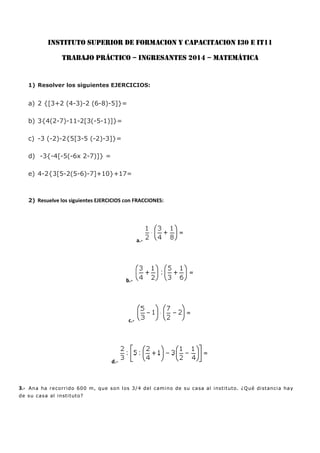 INSTITUTO SUPERIOR DE FORMACION Y CAPACITACION I30 E IT11
TRABAJO PRÁCTICO – INGRESANTES 2014 – MATEMÁTICA
1) Resolver los siguientes EJERCICIOS:
a) 2 {[3+2 (4-3)-2 (6-8)-5]}=
b) 3{4(2-7)-11-2[3(-5-1)]}=
c) -3 (-2)-2{5[3-5 (-2)-3]}=
d) -3{-4[-5(-6x 2-7)]} =
e) 4-2{3[5-2(5-6)-7]+10}+17=
2) Resuelve los siguientes EJERCICIOS con FRACCIONES:
a.-
b.-
c.-
d.-
3.- Ana ha recorrido 600 m, que son los 3/4 del camino de su casa al instituto. ¿Qué distancia hay
de su casa al instituto?
 