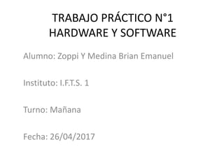 TRABAJO PRÁCTICO N°1
HARDWARE Y SOFTWARE
Alumno: Zoppi Y Medina Brian Emanuel
Instituto: I.F.T.S. 1
Turno: Mañana
Fecha: 26/04/2017
 