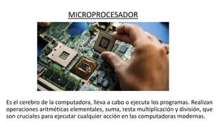 MICROPROCESADOR
Es el cerebro de la computadora, lleva a cabo o ejecuta los programas. Realizan
operaciones aritméticas elementales, suma, resta multiplicación y división, que
son cruciales para ejecutar cualquier acción en las computadoras modernas.
 