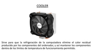 COOLER
Sirve para que la refrigeración de la computadora elimine el calor residual
producido por los componentes del ordenador, y así mantener los componentes
dentro de los límites de temperatura de funcionamiento permitido.
 