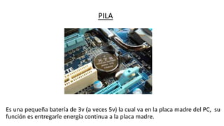PILA
Es una pequeña batería de 3v (a veces 5v) la cual va en la placa madre del PC, su
función es entregarle energía continua a la placa madre.
 