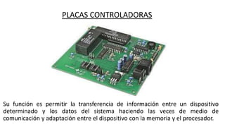 PLACAS CONTROLADORAS
Su función es permitir la transferencia de información entre un dispositivo
determinado y los datos del sistema haciendo las veces de medio de
comunicación y adaptación entre el dispositivo con la memoria y el procesador.
 