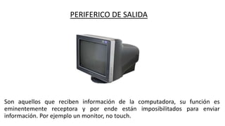 PERIFERICO DE SALIDA
Son aquellos que reciben información de la computadora, su función es
eminentemente receptora y por ende están imposibilitados para enviar
información. Por ejemplo un monitor, no touch.
 