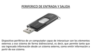 PERIFERICO DE ENTRADA Y SALIDA
Dispositivo periférico de un computador capaz de interactuar con los elementos
externos a ese sistema de forma bidireccional, es decir, que permite tanto que
sea ingresada información desde un sistema externo, como emitir información a
partir de ese sistema.
 