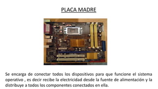 PLACA MADRE
Se encarga de conectar todos los dispositivos para que funcione el sistema
operativo , es decir recibe la electricidad desde la fuente de alimentación y la
distribuye a todos los componentes conectados en ella.
 