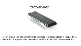 MEMORIA ROM
Es un medio de almacenamiento utilizado en ordenadores y dispositivos
electrónicos, que permite solo la lectura de la información y no su escritura.
 